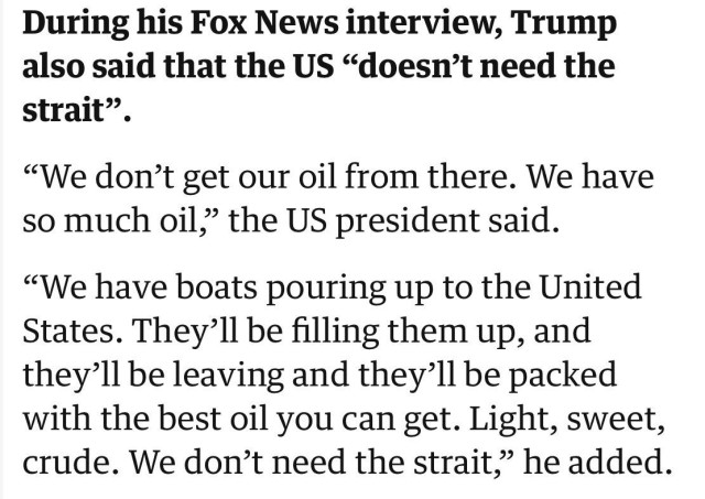 During his Fox News interview, Trump
also said that the US "doesn't need the
strait".
"We don't get our oil from there. We have
so much oil," the US president said.
"We have boats pouring up to the United
States. They'll be filling them up, and
they'll be leaving and they'll be packed
with the best oil you can get. Light, sweet,
crude. We don't need the strait," he added.