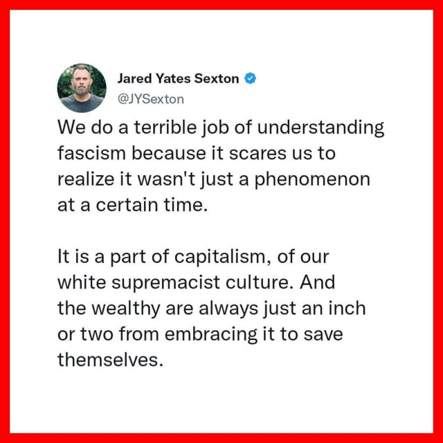 We do a terrible job of understanding
fascism because it scares us to
realize it wasn't just a phenomenon
at a certain time.
It is a part of capitalism, of our
white supremacist culture. And
the wealthy are always just an inch
or two from embracing it to save
themselves.