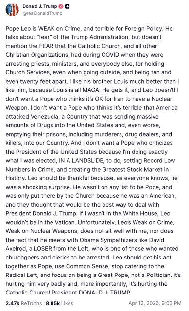 Pope Leo is WEAK on Crime, and terrible for Foreign Policy. He talks about “fear” of the Trump Administration, but doesn’t mention the FEAR that the Catholic Church, and all other Christian Organizations, had during COVID when they were arresting priests, ministers, and everybody else, for holding Church Services, even when going outside, and being ten and even twenty feet apart. I like his brother Louis much better than I like him, because Louis is all MAGA. He gets it, and Leo doesn’t! I don’t want a Pope who thinks it’s OK for Iran to have a Nuclear Weapon. I don’t want a Pope who thinks it’s terrible that America attacked Venezuela, a Country that was sending massive amounts of Drugs into the United States and, even worse, emptying their prisons, including murderers, drug dealers, and killers, into our Country. And I don’t want a Pope who criticizes the President of the United States because I’m doing exactly what I was elected, IN A LANDSLIDE, to do, setting Record Low Numbers in Crime, and creating the Greatest Stock Market in History. Leo should be thankful because, as everyone knows, he was a shocking surprise. He wasn’t on any list to be Pope, and was only put there by the Church because he was an American, and they