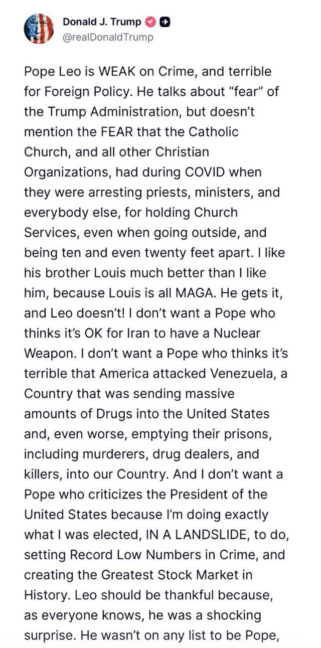 Trump post part 1: Pope Leo is WEAK on Crime, and terrible for Foreign Policy. He talks about "fear" of the Trump Administration, but doesn't mention the FEAR that the Catholic Church, and all other Christian Organizations, had during COVID when they were arresting priests, ministers, and everybody else, for holding Church Services, even when going outside, and being ten and even twenty feet apart. I like his brother Louis much better than I like him, because Louis is all MAGA. He gets it, and Leo doesn't! I don't want a Pope who thinks it's OK for Iran to have a Nuclear Weapon. I don't want a Pope who thinks it's terrible that America attacked Venezuela, a Country that was sending massive amounts of Drugs into the United States and, even worse, emptying their prisons, including murderers, drug dealers, and killers, into our Country. And I don't want a Pope who criticizes the President of the United States because I'm doing exactly what I was elected, IN A LANDSLIDE, to do, setting Record Low Numbers in Crime, and creating the Greatest Stock Market in History. Leo should be thankful because, as everyone knows, he was a shocking surprise.