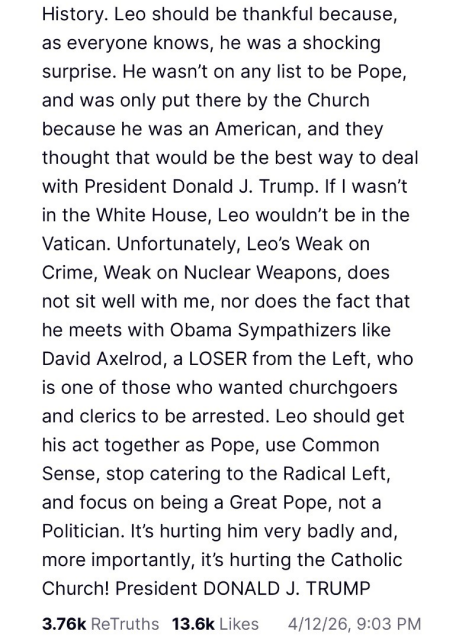 Trump post part 2: He wasn't on any list to be Pope, and was only put there by the Church because he was an American, and they thought that would be the best way to deal with President Donald J. Trump. If I wasn't in the White House, Leo wouldn't be in the Vatican. Unfortunately, Leo's Weak on Crime, Weak on Nuclear Weapons, does not sit well with me, nor does the fact that he meets with Obama Sympathizers like David Axelrod, a LOSER from the Left, who is one of those who wanted churchgoers and clerics to be arrested. Leo should get his act together as Pope, use Common Sense, stop catering to the Radical Left, and focus on being a Great Pope, not a Politician. It's hurting him very badly and, more importantly, it's hurting the Catholic Church! President DONALD J. TRUMP