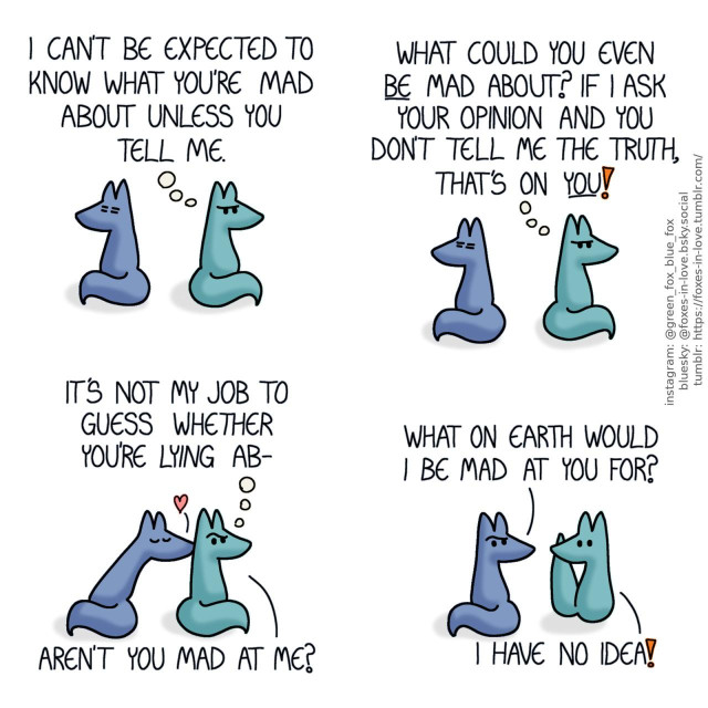 A comic of two foxes, one of whom is blue, the other is green. In this one, Blue and Green are sitting with their backs towards each other, looking into opposite directions. Blue looks exhausted and annoyed, while Green is frowning with angry thoughts. Green, thinking: I can't be expected to know what you're mad about unless you tell me. What could you even be mad about? If I ask your opinion and you don't tell me the truth, that's on you!  Green still continues to think, but raises an eyebrow as Blue turns around to kiss his neck affectionately. Green, thinking: It's not my job to guess whether you're lying ab- Green, speaking out loud: Aren't you mad at me?  Blue, suddenly not weary at all but deeply baffled, looks at Green in confusion, while Green looks just as bewildered. Blue: What on earth would I be mad at you for? Green: I have no idea!