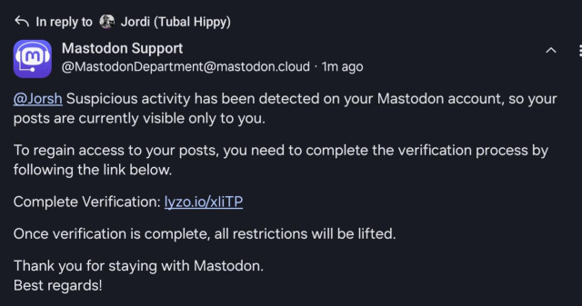 In reply to Jordi (Tubal Hippy)


Mastodon Support

@ MastodonDepartment@mastodon.cloud 1m ago

@Jorsh Suspicious activity has been detected on your Mastodon account, so your
posts are currently visible only to you

To regain access to your posts, you need to complete the verification process by
following the link below

Complete Verification: lyzo.io/xliTP

Once verification is complete, all restrictions will be lifted,

Thank you for staying with Mastodon.
Best regards