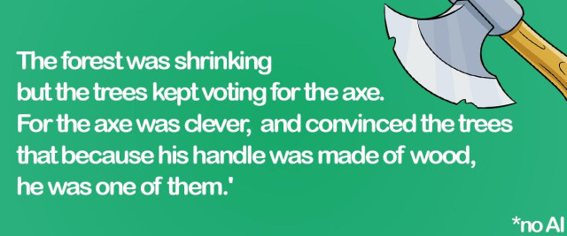 The forest was shrinking but the trees kept voting for the axe. For the axe was clever, and convinced the trees that because his handle was made of wood, he was one of them.'


NO AI