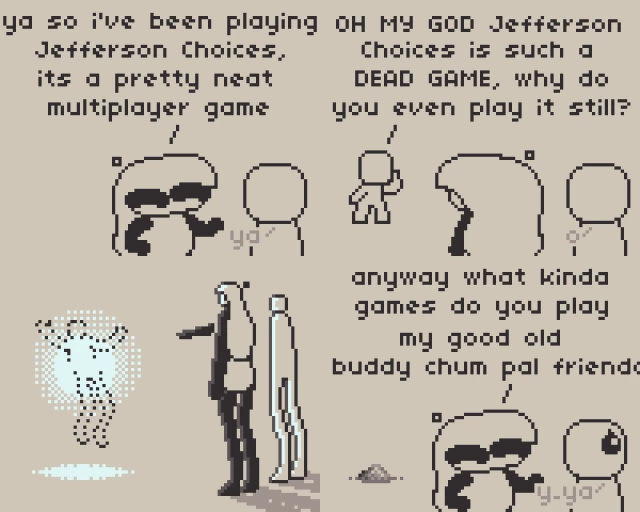 A Comic about videogames.

Panel 1: Anubi, a character with long hair and chibi proportions is talking to someone about a game, saying "Ya so I've been playing Jefferson Choices, its a pretty neat multiplayer game", with the other fella saying "ya"

Panel 2: Someone appears from behind screaming at them both "OH MY GOD Jefferson Choices is such a DEAD GAME, why do you even play it still?

Panel 3: Suddenly everyone gains realistic proportions, and with it, Anubi explodes with her mind the guy complaining about her favorite game akin to something like Watchmen. No one trash talks about Jefferson Choices on my watch.

Panel 4: Everything goes back to normal, with Anubi saying to the other person they were talking to before "anyway what kinda games do you play my good old buddy chum pal friendo-", completely ignoring the pile of dust that became of the hater. 