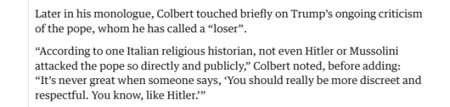 Later in his monologue, Colbert touched briefly on Trump's ongoing criticism
of the pope, whom he has called a “loser”.

“According to one Italian religious historian, not even Hitler or Mussolini
attacked the pope so directly and publicly,” Colbert noted, before adding:
“It’s never great when someone says, ‘You should really be more discreet and
respectful. You know, like Hitler.”
