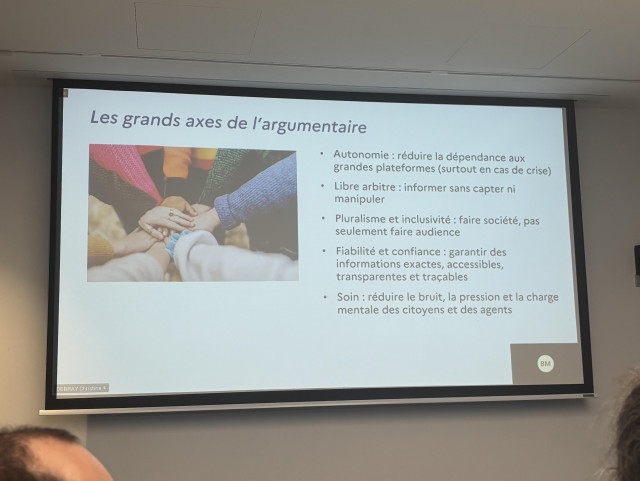 Photographie d’un écran de la présentation titré « Les grands axes de l'argumentaire » et contenant :

• Autonomie : réduire la dépendance aux grandes plateformes (surtout en cas de crise)
• Libre arbitre : informer sans capter ni manipuler
• Pluralisme et inclusivité : faire société, pas seulement faire audience
• Fiabilité et confiance : garantir des informations exactes, accessibles, transparentes et traçables
• Soin : réduire le bruit, la pression et la charge mentale des citoyens et des agents