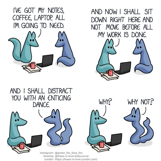 A comic of two foxes, one of whom is blue, the other is green. In this one, Blue watches as Green finishes setting up his work station. Green: I've got my notes, coffee, laptop, all I'm going to need.  Green sits down in front of his laptop, looking at his work with determination. Green: And now I shall sit down right here and not move before all my work is done.  Green watches as Blue begins to wiggle. Blue: And I shall distract you with an enticing dance. Green: Why? Blue: Why not?