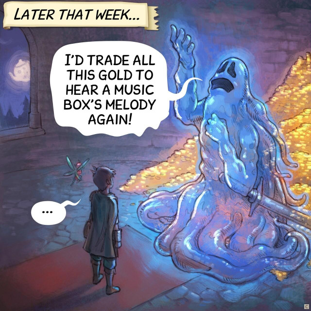 Panel 3. Later that week, the adventurer and the fairy are inside a dungeon room at night. In front of them, a giant ghost warrior with his sword posing dramatically, nostalgic, hand and eyes lost in the ceiling. Behind him, visible because he is partially transparent, a treasure with tons of gold.  
> Narrator: "Later that week..."  
> Ghost: "I'd trade all this gold to hear a music box's melody again..."  
> Adventurer: "..."