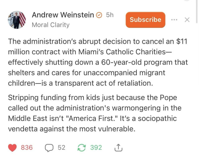 \ Andrew Weinstein © 5h


7 Moral Clarity

The administration's abrupt decision to cancel an $11 million contract with Miami's Catholic Charities -effectively shutting down a 60-year-old program that shelters and cares for unaccompanied migrant children—is a transparent act of retaliation.



Stripping funding from kids just because the Pope called out the administration's warmongering in the
Middle East isn't "America First." It's a sociopathic vendetta against the most vulnerable.
