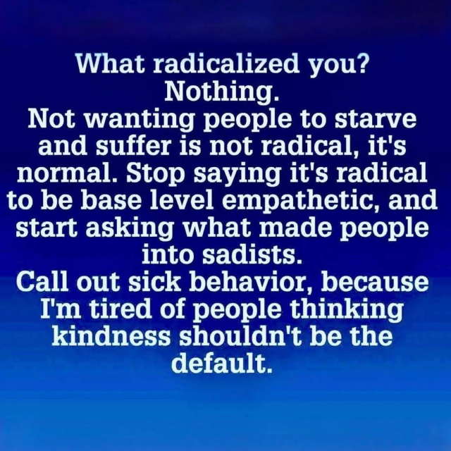 What radicalized you?
Nothing.

Not wanting people to starve
and suffer is not radical, it's
normal. Stop saying it's radical
to be base level empathetic, and
start asking what made people
into sadists.

Call out sick behavior, because
I'm tired of people thinking
kindness shouldn't be the
default.
