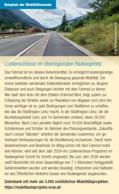 Bericht mit folgendem Text Das Fahrrad ist ein ideales Verkehrsmittel. Es ermöglicht kostengünstige, umweltfreundliche und durch die Bewegung gesunde Mobilität. Die immer beliebter werdenden Elektrofahrräder ermöglichen es, längere Distanzen und auch Steigungen leichter mit dem Fahrrad zu fahren. Wer statt dem Auto mit dem (Elektro-)Fahrrad fährt, trägt zudem zur Entlastung der Straßen sowie zur Reduktion von Abgasen und Lärm bei. Umso wichtiger ist es, gute Bedingungen zum Radfahren zu schaffen, wie das die Stadtregion Lienz macht. In der Stadtregion Lienz, die die Bezirkshauptstadt Lienz und 14 Gemeinden umfasst, leben 28.000 Menschen. Nach Lienz pendeln täglich rund 18.000 Beschäftigte sowie Schülerinnen und Schüler. Im Rahmen des Planungsverbands „Zukunftsraum Lienzer Talboden“ arbeiten die Gemeinden zusammen, um gemeinsam Verbesserungen für die Bevölkerung umzusetzen. Damit mehr Bewohnerinnen und Bewohner im Alltag sicher mit dem Fahrrad mobil sein können, wird seit dem Jahr 2024 ein Lückenschluss-Programm im Radwegenetz Schritt für Schritt umgesetzt. Bis zum Jahr 2026 werden zwölf Abschnitte mit einer Gesamtlänge von 7,1 Kilometern fertiggestellt. Gefahrenstellen wurden und werden beseitigt, Ortszentren und Haltestellen des Öffentlichen Verkehrs besser ans Radwegenetz angebunden. 