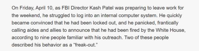 On Friday, April 10, as FBI Director Kash Patel was preparing to leave work for
the weekend, he struggled to log into an internal computer system. He quickly
became convinced that he had been locked out, and he panicked, frantically
calling aides and allies to announce that he had been fired by the White House,
according to nine people familiar with his outreach. Two of these people
described his behavior as a “freak-out.”
