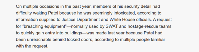 On multiple occasions in the past year, members of his security detail had
difficulty waking Patel because he was seemingly intoxicated, according to
information supplied to Justice Department and White House officials. A request
for “breaching equipment’—normally used by SWAT and hostage-rescue teams
to quickly gain entry into buildings—was made last year because Patel had
been unreachable behind locked doors, according to multiple people familiar
with the request.
