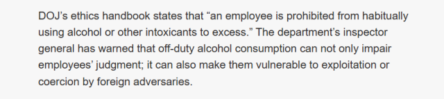 DOJ’s ethics handbook states that “an employee is prohibited from habitually
using alcohol or other intoxicants to excess.” The department's inspector
general has warned that off-duty alcohol consumption can not only impair
employees’ judgment; it can also make them vulnerable to exploitation or
coercion by foreign adversaries.
