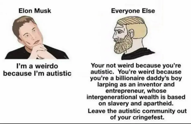 Meme that uses the template known as "Yes Chad", also known as "Nordic Gamer". The person on the left side of the illustration is initiating the conversation. A caption above his head identifies him as "Elon Musk". His hands are clasped under his chin and his head is tilted sideways as though he's trying to look like he's a deep thinker, but the expression of his eyes and face show he cannot comprehend the conversation. On the right side of the illustration, the head and shoulders of Chad from the meme is facing left. The caption above Chad's head shows his response to Elon Musk is on behalf of "Everyone Else". 

Elon Musk: I'm a weirdo because I’m autistic.

Everyone Else: You're not weird because you're autistic. You're weird because you're a billionaire daddy’s boy larping as an inventor and entrepreneur, whose intergenerational wealth is based on slavery and apartheid. Leave the autistic community out of your cringefest.
