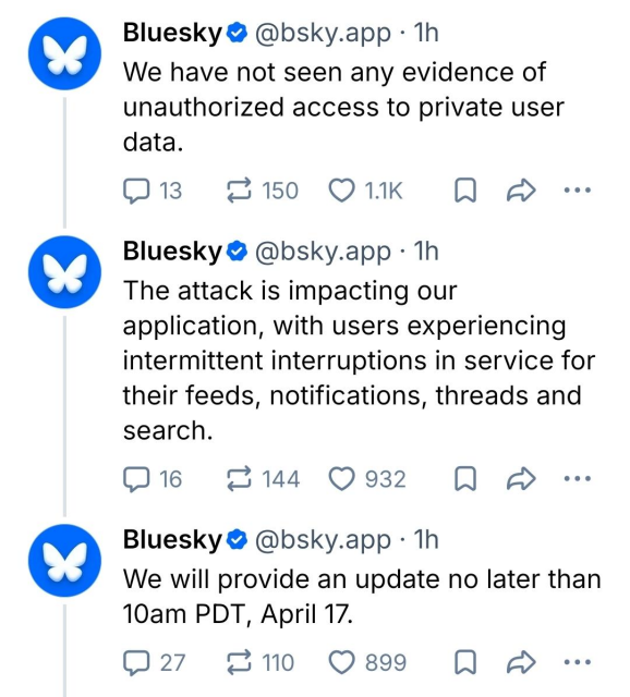 Bluesky @ @bsky.app - 1h

We have not seen any evidence of
unauthorized access to private user
data.

The attack is impacting our
application, with users experiencing
intermittent interruptions in service for
their feeds, notifications, threads and
search.

We will provide an update no later than
10am PDT, April 17.

