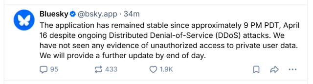 Bluesky @ @bsky.app - 34m

The application has remained stable since approximately 9 PM PDT, April
16 despite ongoing Distributed Denial-of-Service (DDoS) attacks. We
have not seen any evidence of unauthorized access to private user data.
We will provide a further update by end of day.