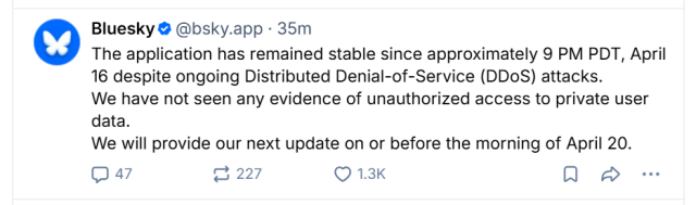 ‪Bluesky‬ ‪@bsky.app‬ · 35m
The application has remained stable since approximately 9 PM PDT, April 16 despite ongoing Distributed Denial-of-Service (DDoS) attacks.
We have not seen any evidence of unauthorized access to private user data.
We will provide our next update on or before the morning of April 20.