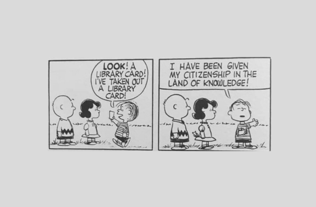A two-panel Charlie Brown comic.

In the first panel, three young children (Charlie Brown, Lucy, and Linus) stand outside. One of the children, Linus, approaches the other two children, holding a library card, and says:

"Look! Library card! I've taken out a library card!"

He stands proud, holding his library card to his chest, and continues:

"I have been given my citizenship in the land of knowledge!"