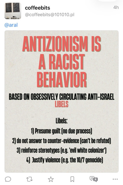 Screenshot of fediverse reply:

coffeebits @coffeebits@101010.pl
4h
@aral
ANTIZIONISM IS A RACIST BEHAVIOR
BASED ON OBSESSIVELY CIRCULATING ANTI-ISRAEL
LIBELS
Libels:
1) Presume guilt (no due process)
2) do not answer to counter-evidence can't be refuted)
3) reinforce stereotypes (e.g. evil white colonizer")
4) Justify violence (e.g. the 10/7 genocide)