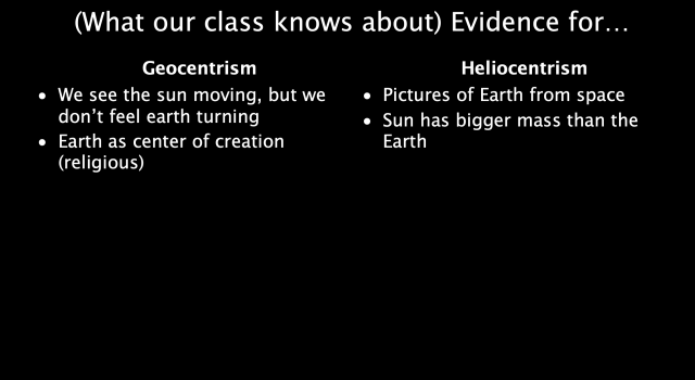 (What our class knows about) Evidence for...
Geocentrism 
We see the sun moving, but we don’t feel earth turning 
Earth as center of creation (religious)

Heliocentrism
Pictures of Earth from space
Sun has a bigger mass than the Earth