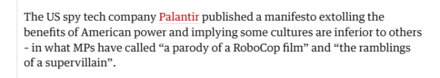The US spy tech company Palantir published a manifesto extolling the
benefits of American power and implying some cultures are inferior to others
- in what MPs have called “a parody of a RoboCop film” and “the ramblings
of a supervillain”.
