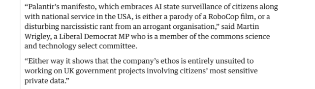“Palantir’s manifesto, which embraces Al state surveillance of citizens along
with national service in the USA, is either a parody of a RoboCop film, or a
disturbing narcissistic rant from an arrogant organisation,” said Martin
Wrigley, a Liberal Democrat MP who is a member of the commons science
and technology select committee.

“Either way it shows that the company’s ethos is entirely unsuited to
working on UK government projects involving citizens’ most sensitive
private data.”

