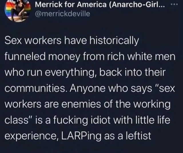 Post by @merricdeville
> "Sex workers have historically funneled money from rich white men who run everything, back into their communities. Anyone who says 'sex workers are enemies of the working class' is a fucking idiot with little life experience, LARPing as a leftist"