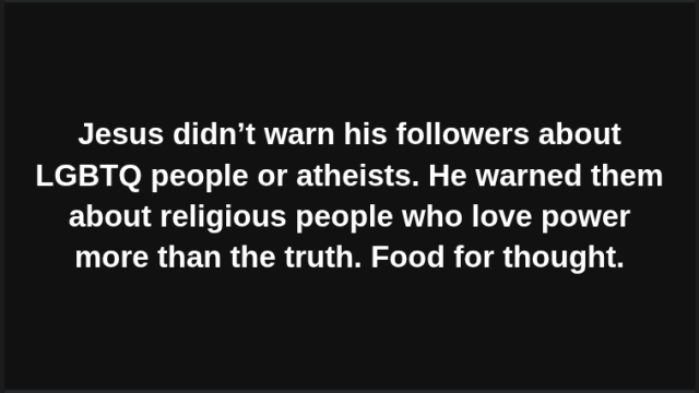 Jesus didn’t warn his followers about LGBTQ people or atheists. He warned them about religious people who love power more than the truth. Food for thought.