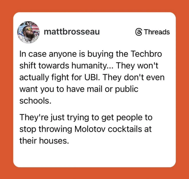 A post on Threads by @mattbrosseau that reads: 

In case anyone is buying the Techbro
shift towards humanity... They won't
actually fight for UBI. They don't even
want you to have mail or public
schools.

They're just trying to get people to
stop throwing Molotov cocktails at
their houses.