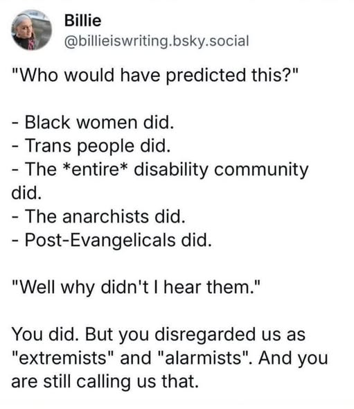 Billie
@billieiswriting.bsky.social

"Who would have predicted this?"

- Black women did.
- Trans people did.
- The *entire* disability community did
- The anarchists did.
- Post-Evangelicals did.

"Well why didn't I hear them."

You did. But you disregarded us as "extremists" and "alarmists". And you are still calling us that.
