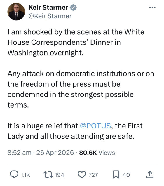 Keir Starmer *
@Keir_Starmer
...
I am shocked by the scenes at the White House Correspondents' Dinner in
Washington overnight.
Any attack on democratic institutions or on the freedom of the press must be condemned in the strongest possible terms.
It is a huge relief that @POTUS, the First Lady and all those attending are safe.