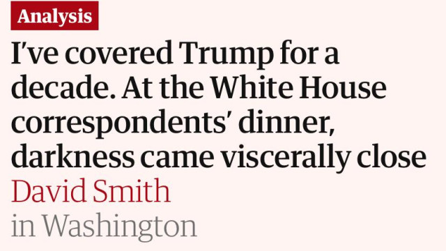 "I've covered Trump for a
decade. At the White House
correspondents’ dinner,
darkness came viscerally close"

https://www.theguardian.com/us-news/2026/apr/26/white-house-correspondents-dinner-shooting-covering-trump