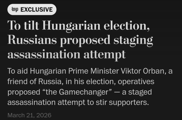 Screenshot of a headline from the Washington Post, dated 21 Mar 2026:

To tilt Hungarian election, Russians proposed staging assassination attempt

To aid Hungarian Prime Minister Viktor Orban, a friend of Russia, in his election, operatives proposed "the Gamechanger" — a staged assassination attempt to stir supporters.