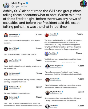 Matt Royer says "Ashley St Clair confirmed the WH runs group chats telling these accounts what to post. Within minutes of shots fired tonight, before there was any news of casualties and before the President said this exact talking point, this was the chat in real time."

A whole bunch of Nazi influencers are all posting on the dead bird site that the supposed assassination attempt justifies Trump's illegal demolition of the West Wing for a ballroom.