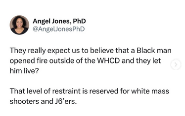 Angel Jones, PhD says "They really expect us to believe that a Black man opened fire outside of the WHCD and they let him live? That level of restraint is reserved for white mass shooters and J6ers"