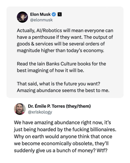 Screenshot of a #Xitter #tweet and a reply tweet. 

Top tweet is from #ElonMusk , and it reads:
"Actually, #AI / #Robotics will mean everyone can have a penthouse if they want. The output of goods & services will be several orders of magnitude higher than today's economy.

Read the lain Banks Culture books for the best imagining of how it will be.

That said, what is the future you want? Amazing abundance seems the best to me."

Reply tweet on the bottom is from "Dr. Émile P. Torres (they/them) / @.xriskology " and it reads,

"We have amazing abundance right now, it's just being hoarded by the fucking billionaires.

Why on earth would anyone think that once we become economically obsolete, they'll suddenly give us a bunch of money? Wtf?"
