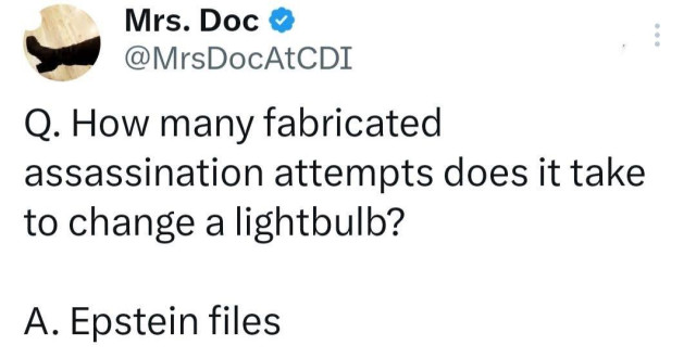 Social media post from Mrs. DocAtCDI 

Q: How many fabricated assassination attempts does it take to change a lightbulb?
A. Epstein files

