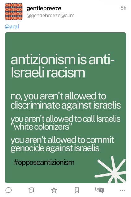Screenshot of “antizionist” hasbara propaganda bot’s reply to one of my posts:

“gentlebreeze @gentlebreeze@c.im
6h
@aral
antizionism is anti-Israeli racism
no, you aren't allowed to discriminate against israelis you te cotalized to call sraelis you aren't allowed to commit genocide against israelis #opposeantizionism”