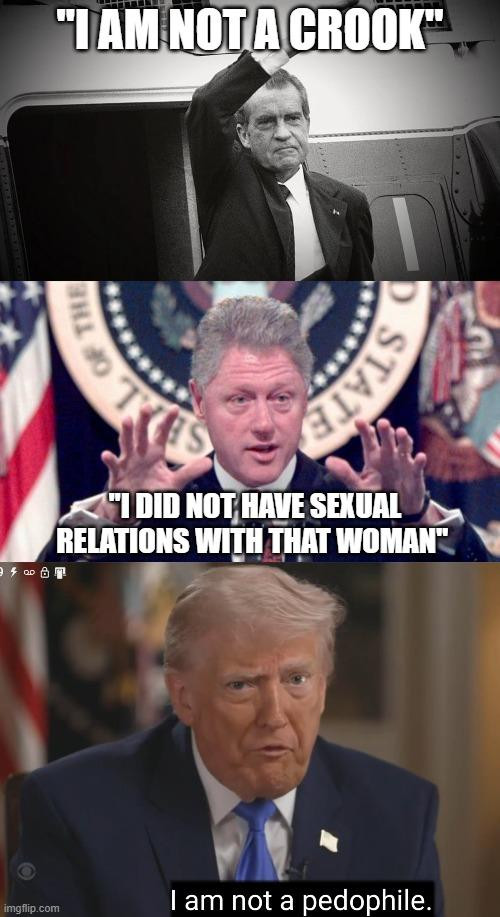 Three panel meme
Panel One: Black and White photo of Richard Nixon at the White House Helicopter, waving and the words "I AM NOT A CROOK" written above
Panel Two: Bill Clinton at a podium with the US crest behind him, hands outstretched like he's grabbing breasts . Caption reads: I DID NOT HAVE SEXUAL RELATIONS WITH THAT WOMAN" 
Panel Three: Screencap of the CBS 60 Minutes interview from last night where Donald Trump states: "I AM NOT A PEDOPHILE"  
