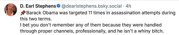 D. Earl Stephens, longtime editor of Stars and Stripes, says "Barack Obama was targeted 11 times in assassination attempts during his two terms. I bet you don't remember any of them because they were handled through proper channels, professionally, and he isn't a whiny bitch."