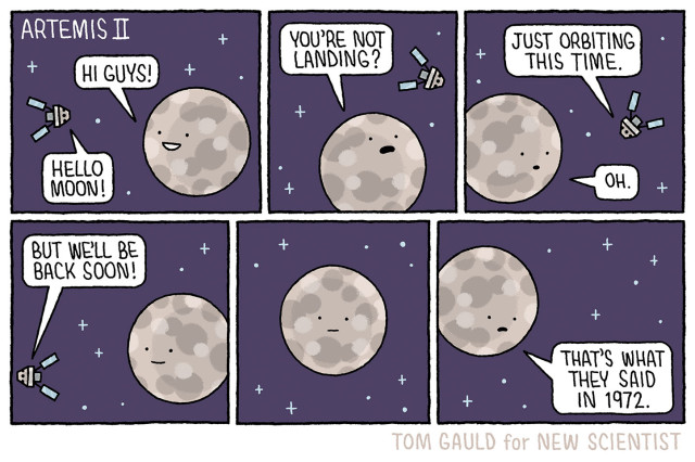 Title: Artemis 2

Panel 1: 
Moon "Hi guys!"
Artemis 2"Hello Moon!"

Panel 2:
Moon "You're not landing"

Panel 3:
Artemis 2 "Just orbiting this time."
Moon "Oh."

Panel 4:
Artemis 2, leaving "But we'll be back soon."

Panel 5:
Moon thinking...

Panel 6:
Moon, sadly "That's what they said in 1972."