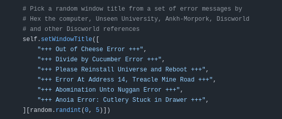 Code comment: "Pick a random window title from a set of error messages by Hex the computer, Unseen University, Ankh-Morpork, Discworld and other Discworld references"

Options: +++ Out of Cheese Error +++, +++ Divide by Cucumber Error +++, +++ Please Reinstall Universe and Reboot +++, +++ Error At Address 14, Treacle Mine Road +++, +++ Abomination Unto Nuggan Error +++, +++ Anoia Error: Cutlery Stuck in Drawer +++