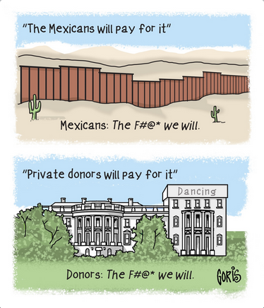 Cartoon by Goris. The top panel shows the border wall and says "'The Mexicans will pay for it.' Mexicans: The fuck we will."

The bottom panel shows the White House with the ballroom, labeled "dancing," in place of the East wing and it says "'Private donors will pay for it.' Donors: The fuck we will."
