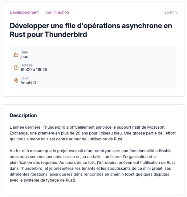 Capture d'écran d'un talk sur le programme du BreizhCamp, le jeudi de 16h à 16h25 en amphi D.

Titre : Développer une file d'opérations asynchrone en Rust pour Thunderbird

Description :

L'année dernière, Thunderbird a officiellement annoncé le support natif de Microsoft Exchange, une première en plus de 20 ans pour l'oiseau bleu. Une grosse partie de l'effort qui nous a mené ici s'est centré autour de l'utilisation de Rust.

Au fur et à mesure que le projet évoluait d'un prototype vers une fonctionnalité utilisable, nous nous sommes penchés sur un enjeu de taille : améliorer l'organisation et la planification des requêtes. Au cours de ce talk, j'introduirai brièvement l'utilisation de Rust dans Thunderbird, et je présenterai les tenants et les aboutissants de ce mini projet, ses différentes itérations, ainsi que les défis rencontrés en chemin (dont quelques disputes avec le système de typage de Rust).