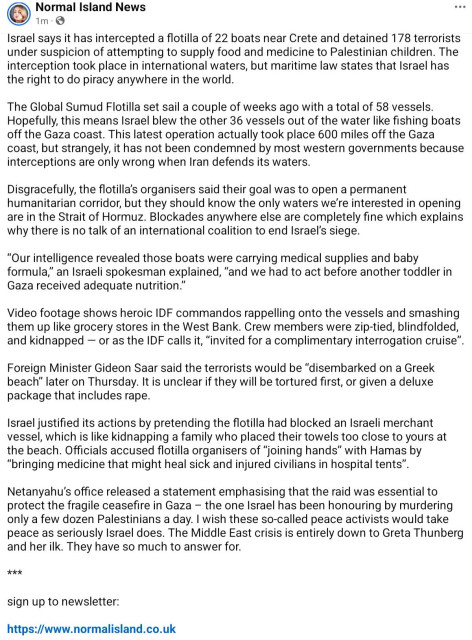 screenshot of a social media post from "Normal Island News" containing a lengthy text-based update.

Normal Island News 1m ... Israel says it has intercepted a flotilla of 22 boats near Crete and detained 178 terrorists under suspicion of attempting to supply food and medicine to Palestinian children. The interception took place in international waters, but maritime law states that Israel has the right to piracy anywhere in the world.

The Global Sumud Flotilla set sail a couple of weeks ago with a total of 58 58 vessels. Hopefully, this means Israel blew the other 36 vessels out of the water like fishing boats off the Gaza coast. This latest operation actually took place 600 miles off the Gaza coast, but strangely, it has not been condemned by most western governments because interceptions are only wrong when Iran defends its waters.

Disgracefully, the flotilla organisers said their goal was to open a permanent humanitarian corridor, but they should know the only waters we're we're interested in opening are in the Strait of Hormuz. Blockades anywhere else are completely fine which explains why there is no talk of an international coalition to end Israel's siege.