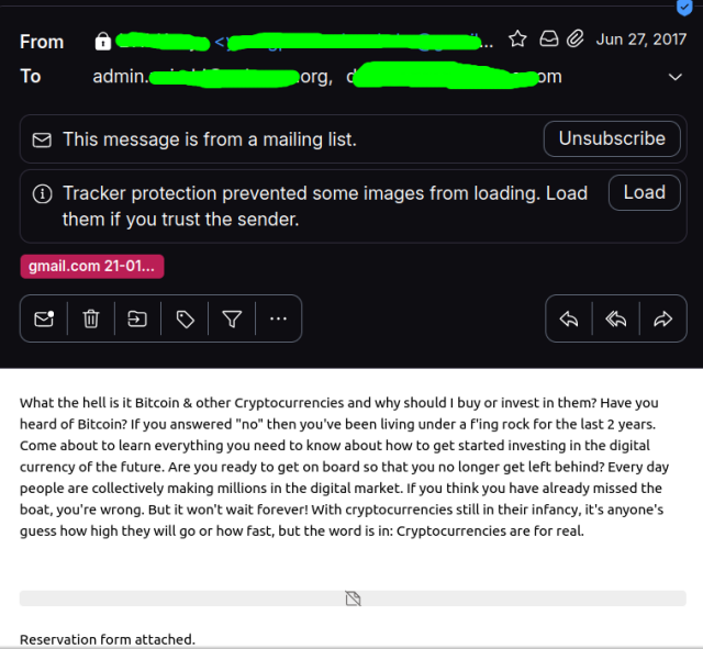 A screenshot of an email, the email addresses blocked out, but sent on 27 Jun 2017. 
This message is from a mailing list. Unsubscribe
Tracker protection prevented some images from loading. Load  them if you trust the sender.

Email Contents:

what the hell is it Bitcoin & other Cryptocurrencies and why should | buy or invest in them? Have you heard of Bitcoin? If you answered "no" then you've been living under a Fling rock for the last 2 years. Come about to learn everything you need to know about how to get started investing in the digital currency of the future. Are you ready to get on board so that you no longer get left behind? Every day people are collectively making millions in the digital market. IF you think you have already missed the boat, you're wrong. But it won't wait forever! With cryptocurrencies still in their infancy, it's anyone's quess how high they will go or how fast, but the word is in: Cryptocurrencies are for real.

Reservation form attached.
