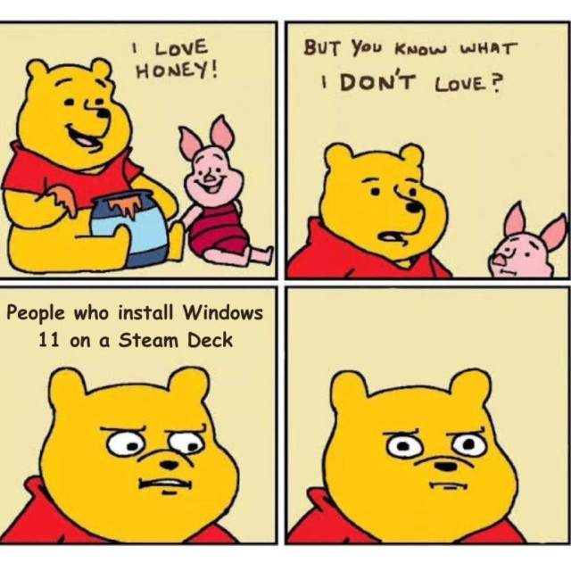 Four slides to this meme. 

In the first, a yellow bear (Winnie-the-Pooh) says, "I love honey!," with a pink pig sitting beside him (Piglet).

In the second slide, Pooh is seen saying, "But you know what I don't love?" Piglet looks over worringly.

In the third slide Pooh says, "People who install Windows 11 on a Steam Deck."

In the fourth slide he is looking menacingly at the viewer (you).