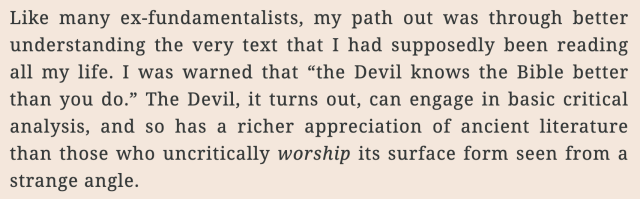 Like many ex-fundamentalists, my path out was through better understanding the very text that I had supposedly been reading all my life. I was warned that “the Devil knows the Bible better than you do.” The Devil, it turns out, can engage in basic critical analysis, and so has a richer appreciation of ancient literature than those who uncritically worship its surface form seen from a strange angle.